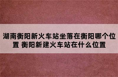 湖南衡阳新火车站坐落在衡阳哪个位置 衡阳新建火车站在什么位置